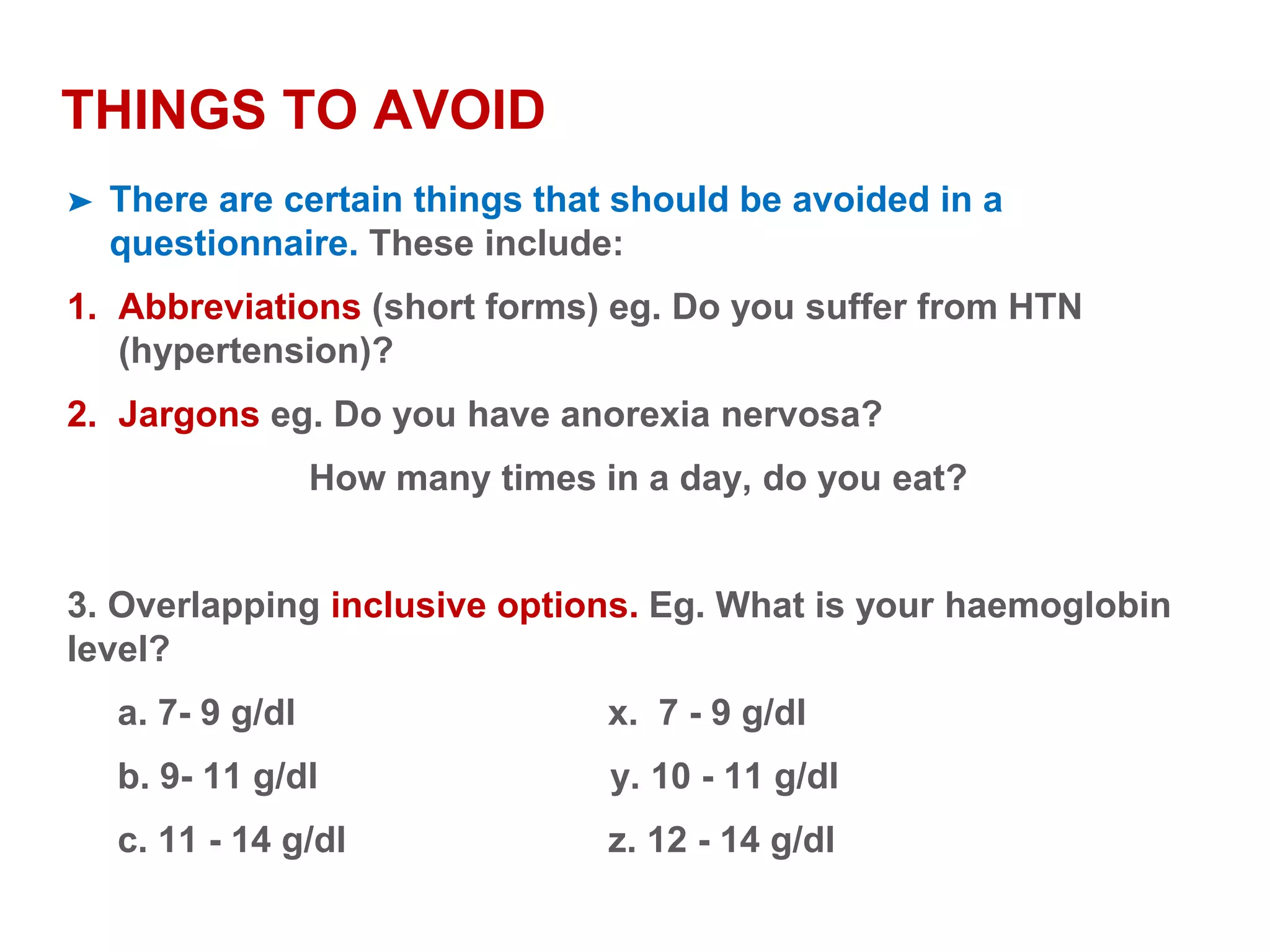 THINGS TO AVOID
➤ There are certain things that should be avoided in a
questionnaire. These include:
1. Abbreviations (short forms) eg. Do you suffer from HTN
(hypertension)?
2. Jargons eg. Do you have anorexia nervosa?
How many times in a day, do you eat?
3. Overlapping inclusive options. Eg. What is your haemoglobin
level?
a. 7- 9 g/dl x. 7 - 9 g/dl
b. 9- 11 g/dl y. 10 - 11 g/dl
c. 11 - 14 g/dl z. 12 - 14 g/dl
 