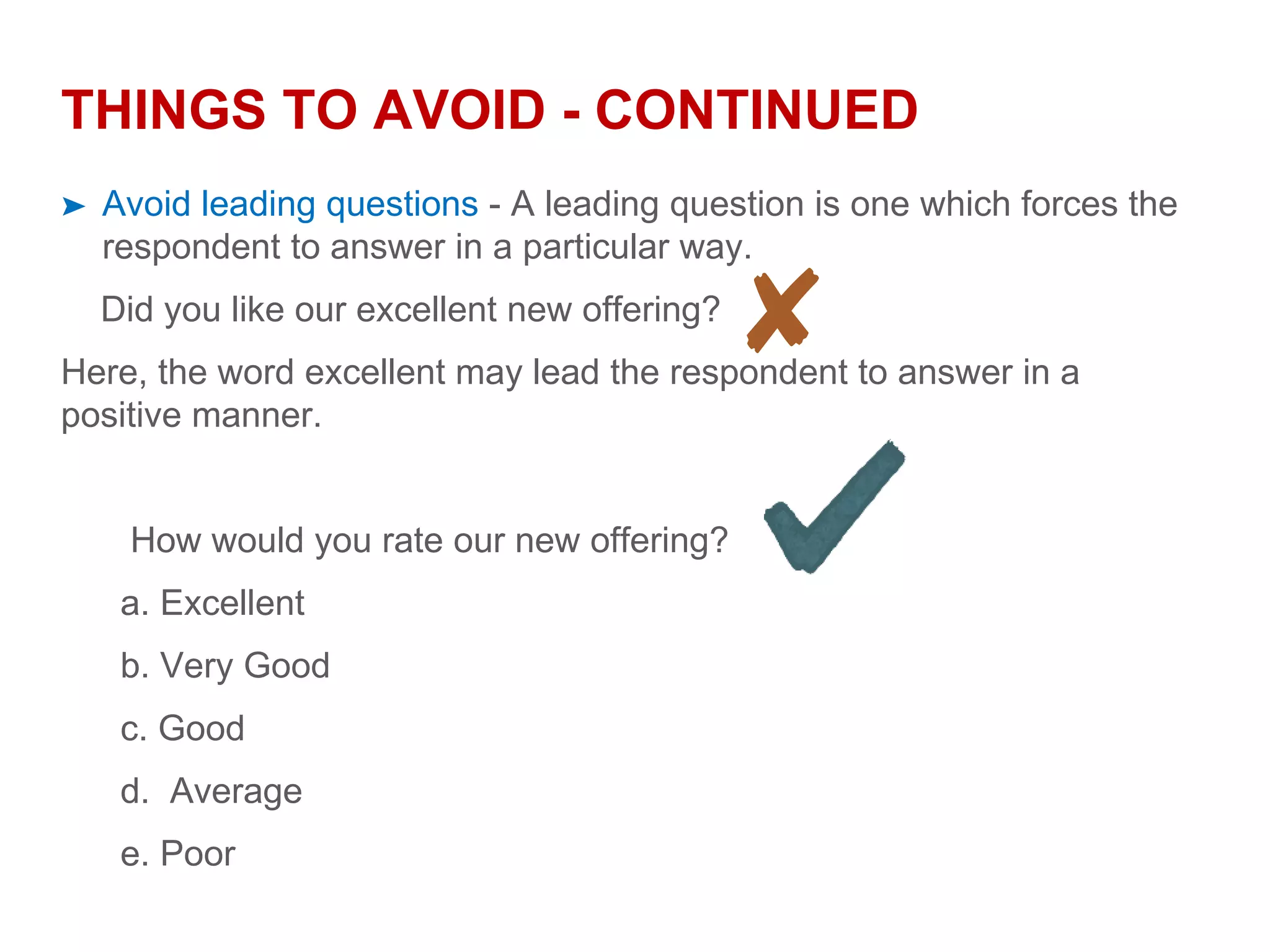 THINGS TO AVOID - CONTINUED
➤ Avoid leading questions - A leading question is one which forces the
respondent to answer in a particular way.
Did you like our excellent new offering?
Here, the word excellent may lead the respondent to answer in a
positive manner.
How would you rate our new offering?
a. Excellent
b. Very Good
c. Good
d. Average
e. Poor
 