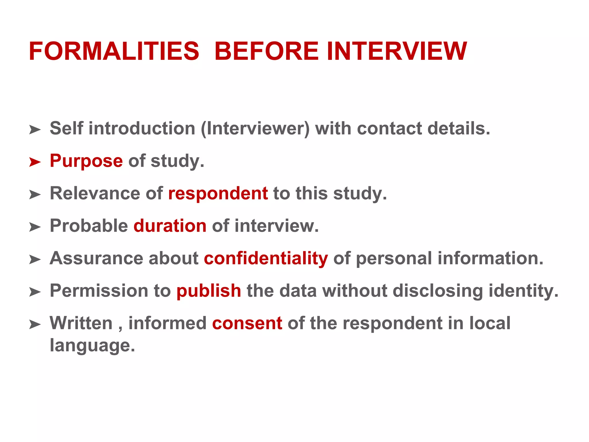 FORMALITIES BEFORE INTERVIEW
➤ Self introduction (Interviewer) with contact details.
➤ Purpose of study.
➤ Relevance of respondent to this study.
➤ Probable duration of interview.
➤ Assurance about confidentiality of personal information.
➤ Permission to publish the data without disclosing identity.
➤ Written , informed consent of the respondent in local
language.
 