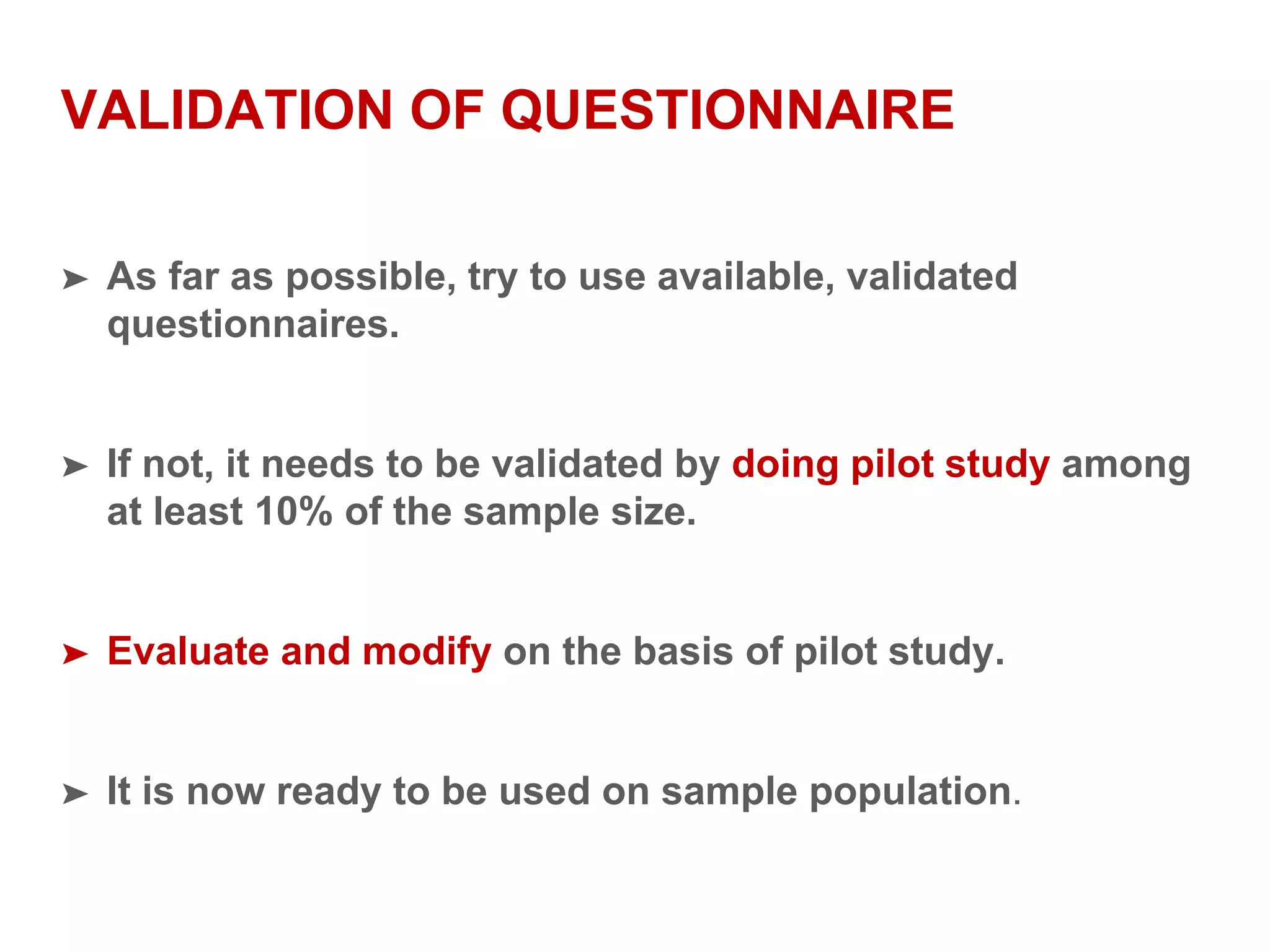 VALIDATION OF QUESTIONNAIRE
➤ As far as possible, try to use available, validated
questionnaires.
➤ If not, it needs to be validated by doing pilot study among
at least 10% of the sample size.
➤ Evaluate and modify on the basis of pilot study.
➤ It is now ready to be used on sample population.
 