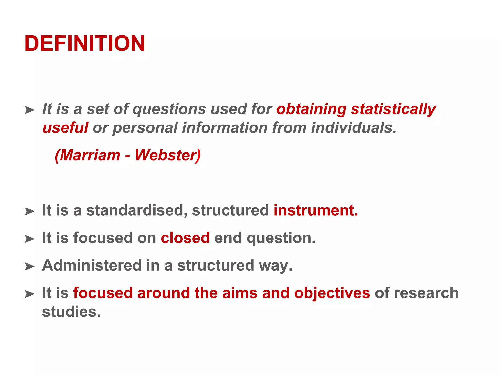 DEFINITION
➤ It is a set of questions used for obtaining statistically
useful or personal information from individuals.
(Marriam - Webster)
➤ It is a standardised, structured instrument.
➤ It is focused on closed end question.
➤ Administered in a structured way.
➤ It is focused around the aims and objectives of research
studies.
 