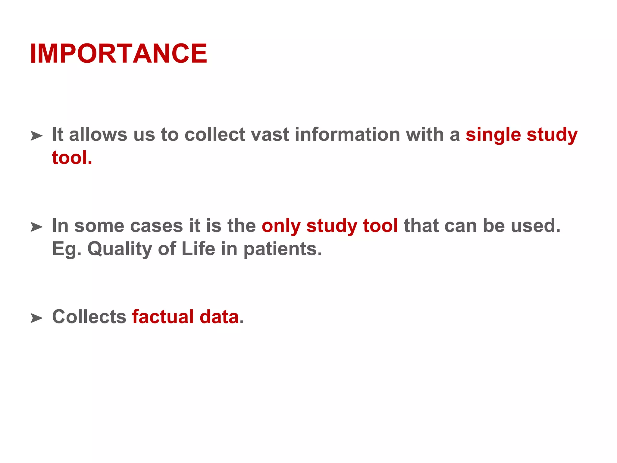 IMPORTANCE
➤ It allows us to collect vast information with a single study
tool.
➤ In some cases it is the only study tool that can be used.
Eg. Quality of Life in patients.
➤ Collects factual data.
 