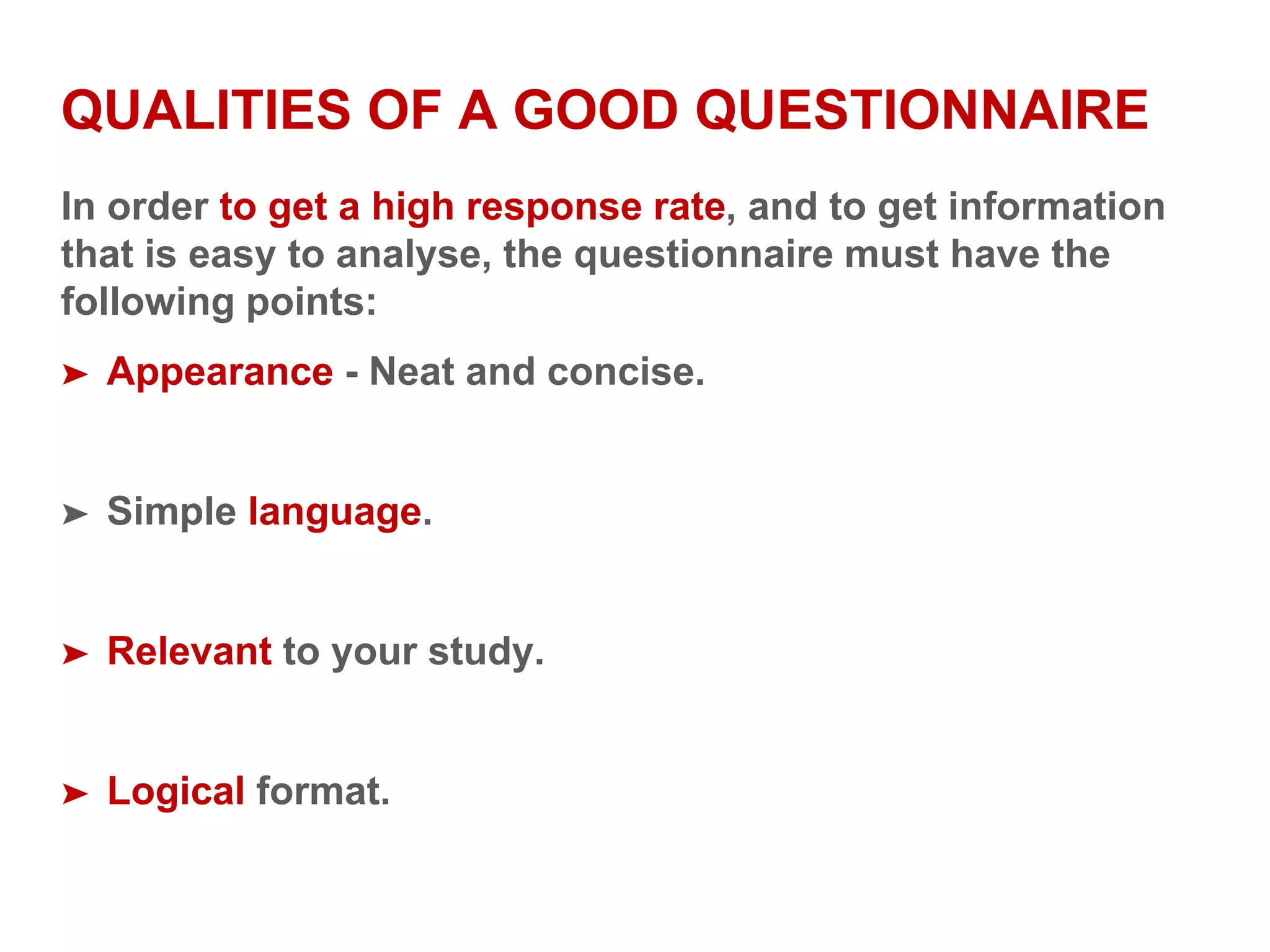 QUALITIES OF A GOOD QUESTIONNAIRE
In order to get a high response rate, and to get information
that is easy to analyse, the questionnaire must have the
following points:
➤ Appearance - Neat and concise.
➤ Simple language.
➤ Relevant to your study.
➤ Logical format.
 