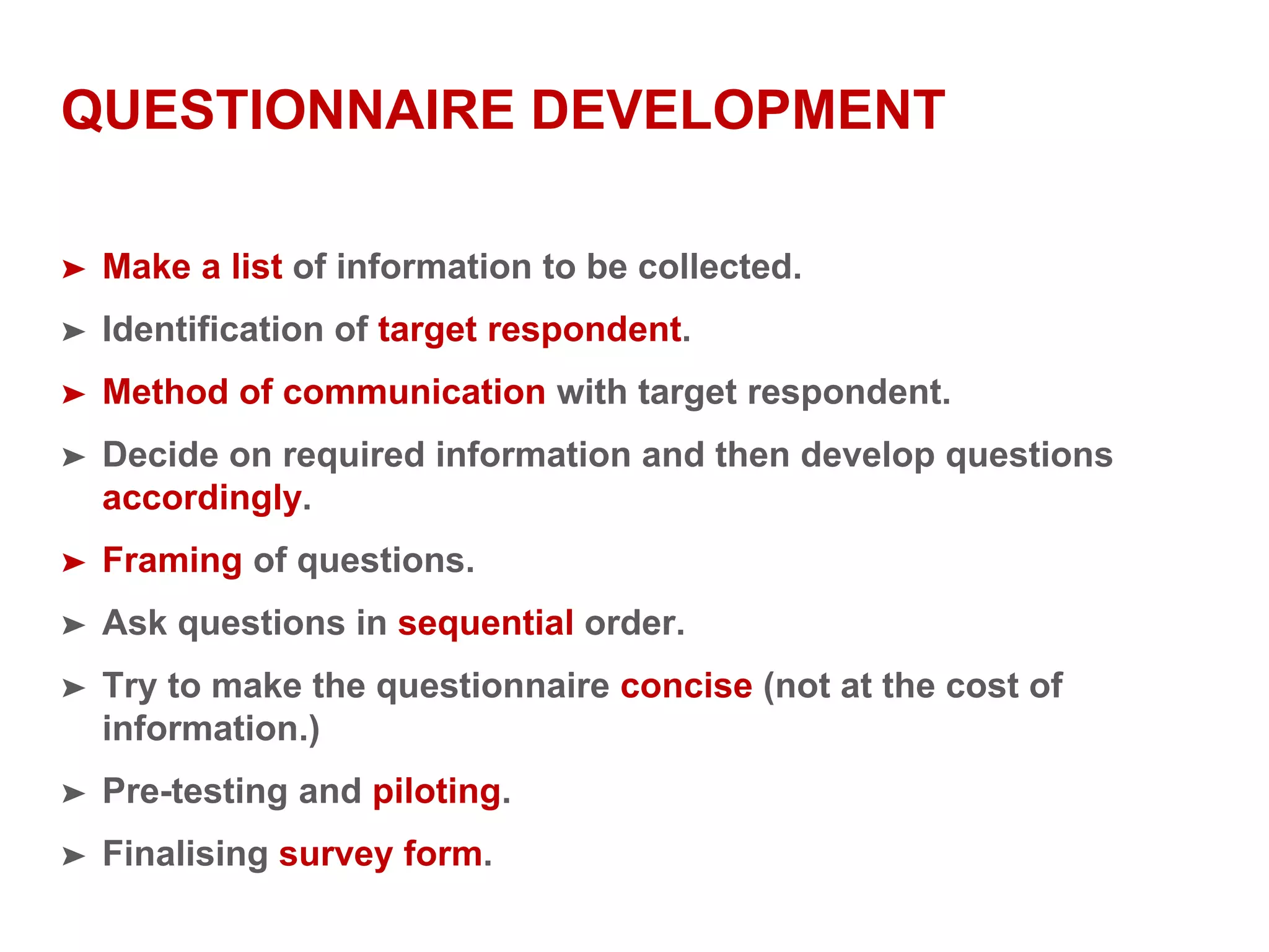QUESTIONNAIRE DEVELOPMENT
➤ Make a list of information to be collected.
➤ Identification of target respondent.
➤ Method of communication with target respondent.
➤ Decide on required information and then develop questions
accordingly.
➤ Framing of questions.
➤ Ask questions in sequential order.
➤ Try to make the questionnaire concise (not at the cost of
information.)
➤ Pre-testing and piloting.
➤ Finalising survey form.
 