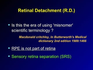 Retinal Detachment (R.D.) Is this the era of using 'misnomer' scientific terminology ? Macdonald critchley, In Butterworth's Medical dictionary 2nd edition 1989:1466 RPE is not part of retina Sensory retina separation (SRS) 