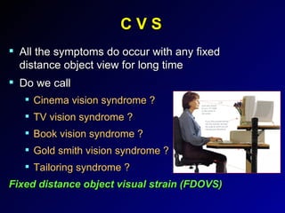 C V S All the symptoms do occur with any fixed distance object view for long time Do we call  Cinema vision syndrome ? TV vision syndrome ? Book vision syndrome ? Gold smith vision syndrome ? Tailoring syndrome ? Fixed distance object visual strain (FDOVS) 