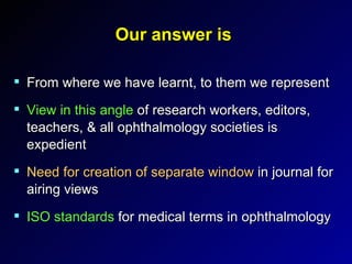 Our answer is From where we have learnt, to them we represent View in this angle  of research workers, editors, teachers, & all ophthalmology societies is expedient Need for creation of separate window  in journal for airing views  ISO standards  for medical terms in ophthalmology 
