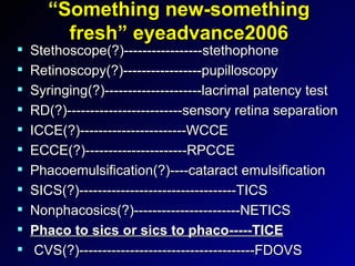 “Something new-something fresh” eyeadvance2006 Stethoscope(?)-----------------stethophone Retinoscopy(?)-----------------pupilloscopy Syringing(?)---------------------lacrimal patency test RD(?)-------------------------sensory retina separation ICCE(?)-----------------------WCCE ECCE(?)----------------------RPCCE Phacoemulsification(?)----cataract emulsification SICS(?)----------------------------------TICS Nonphacosics(?)-----------------------NETICS Phaco to sics or sics to phaco-----TICE CVS(?)--------------------------------------FDOVS 