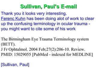Sullivan, Paul’s E-mail Thank you it looks very interesting. Ferenc Kuhn  has been doing alot of work to clear up the confusing terminology in ocular trauma - you might want to cite some of his work   The Birmingham Eye Trauma Terminology system (BETT). J Fr Ophtalmol. 2004 Feb;27(2):206-10. Review.  PMID: 15029055 [PubMed - indexed for MEDLINE] [Sullivan, Paul]              