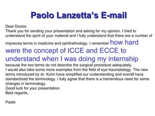 Paolo Lanzetta’s E-mail   Dear Doctor, Thank you for sending your presentation and asking for my opinion. I tried to understand the spirit of your material and I fully understand that there are a number of imprecise terms in medicine and ophthalmology. I remember  how hard were the concept of ICCE and ECCE to understand when I was doing my internship  because the two terms do not describe the surgical procedure adequately. I would also take some more examples from the field of eye traumatology. The new terms introduced by dr. Kuhn have simplified our understanding and overall have standardized the terminology. I fully agree that there is a tremendous need for some changes in terminology. Good luck for your presentation. Best regards,   Paolo 