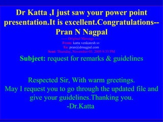 Dr Katta ,I just saw your power point presentation.It is excellent.Congratulations--Pran N Nagpal ----- Original Message -----  From:   katta venkatesh sv   To:   [email_address]   Sent:  Thursday, November 03, 2005 9:33 PM Subject:  request for remarks & guidelines Respected Sir, With warm greetings. May I request you to go through the updated file and give your guidelines.Thanking you. -Dr.Katta  Dr Katta ,I just saw your power point presentation.It is excellent.Congratulations--Pran N Nagpal Pran Nagpal <pran@drnagpal.com> |  Add to Address Book  |  This is spam   