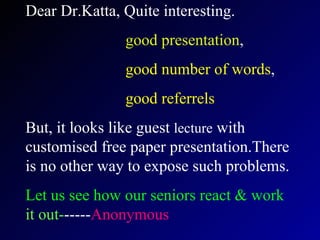 Dear Dr.Katta, Quite interesting. good presentation , good number of words , good referrels   But, it looks like guest  lecture  with customised free paper presentation.There is no other way to expose such problems. Let us see how our seniors react & work   it out- ----- Anonymous   