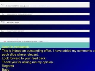             Note:    To help protect your privacy, images from this message have been blocked. View  images  |  What is this?   Go to  Attachment(s )      Wed, 07 Feb 2007 18:25:42 IST Date:      Re: drkatta's request   Subject:      katta venkatesh sv <drkattasv@rediffmail.com> To:      From:      "Dr.BABU RAJENDRAN" <drbabu@eth.net> |  Add to Address Book  |  This is spam   Dear Dr.Venkatesh, This is indeed an outstanding effort. I have added my comments on each slide where relevant. Look forward to your feed back. Thank you for asking me my opinion. Regards Babu             Note:    To help protect your privacy, images from this message have been blocked. View  images  |  What is this?   Go to  Attachment(s )      Wed, 07 Feb 2007 18:25:42 IST Date:      Re: drkatta's request   Subject:      katta venkatesh sv <drkattasv@rediffmail.com> To:      From:      "Dr.BABU RAJENDRAN" <drbabu@eth.net> |  Add to Address Book  |  This is spam   Dear Dr.Venkatesh, This is indeed an outstanding effort. I have added my comments on each slide where relevant. Look forward to your feed back. Thank you for asking me my opinion. Regards Babu             Note:    To help protect your privacy, images from this message have been blocked. View  images  |  What is this?   Go to  Attachment(s )      Wed, 07 Feb 2007 18:25:42 IST Date:      Re: drkatta's request   Subject:      katta venkatesh sv <drkattasv@rediffmail.com> To:      From:      "Dr.BABU RAJENDRAN" <drbabu@eth.net> |  Add to Address Book  |  This is spam   Dear Dr.Venkatesh, This is indeed an outstanding effort. I have added my comments on each slide where relevant. Look forward to your feed back. Thank you for asking me my opinion. Regards Babu 