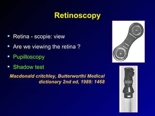 Retinoscopy Retina - scopie: view Are we viewing the retina ? Pupilloscopy Shadow test Macdonald critchley, Butterworthi Medical dictionary 2nd ed, 1989: 1468 