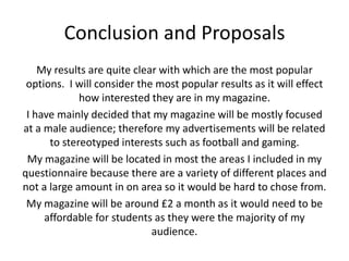 Conclusion and Proposals
    My results are quite clear with which are the most popular
 options. I will consider the most popular results as it will effect
             how interested they are in my magazine.
 I have mainly decided that my magazine will be mostly focused
at a male audience; therefore my advertisements will be related
      to stereotyped interests such as football and gaming.
 My magazine will be located in most the areas I included in my
questionnaire because there are a variety of different places and
not a large amount in on area so it would be hard to chose from.
 My magazine will be around £2 a month as it would need to be
     affordable for students as they were the majority of my
                             audience.
 
