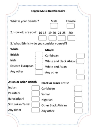 What is your Gender?
2. How old are you?
3. What Ethnicity do you consider yourself?
Male Female
16-18 19-20 21-25 26+
White
British
Irish
Eastern European
Any other
Mixed
Caribbean
White and Black African
White and Asian
Any other
Asian or Asian British
Indian
Pakistani
Bangladeshi
Sri Lankan Tamil
Any other
Black or Black British
Caribbean
Somali
Nigerian
Other Black African
Any other
Reggae Music Questionnaire
 