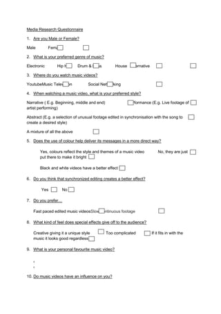 Media Research Questionnaire
1. Are you Male or Female?
Male Female
2. What is your preferred genre of music?
Electronic Hip Hop Drum & Bass House Alternative
3. Where do you watch music videos?
YoutubeMusic Television Social Networking
4. When watching a music video, what is your preferred style?
Narrative ( E.g. Beginning, middle and end) Performance (E.g. Live footage of
artist performing)
Abstract (E.g. a selection of unusual footage edited in synchronisation with the song to
create a desired style)
A mixture of all the above
5. Does the use of colour help deliver its messages in a more direct way?
Yes, colours reflect the style and themes of a music video No, they are just
put there to make it bright
Black and white videos have a better effect
6. Do you think that synchronized editing creates a better effect?
Yes No
7. Do you prefer…
Fast paced edited music videosSlow continuous footage
8. What kind of feel does special effects give off to the audience?
Creative giving it a unique style Too complicated If it fits in with the
music it looks good regardless
9. What is your personal favourite music video?
.
.
10. Do music videos have an influence on you?
 