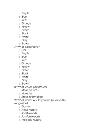 o Purple
o Blue
o Red
o Orange
o Yellow
o Green
o Black
o White
o Grey
o Brown
7) What colour font?
o Pink
o Purple
o Blue
o Red
o Orange
o Yellow
o Green
o Black
o White
o Grey
o Brown
8) What would you prefer?
o More pictures
o More text
o More information
9) What stories would you like to see in this
magazine?
o Gossip
o News reports
o Sport reports
o Fashion reports
o Weather reports
 