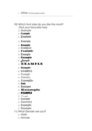 o Other (If other please state)
…………………………………………………………………………
10) Which font style do you like the most?
(Tick your favourite two)
o Example
o Example
o Example
o Example
o Example
o Example
o Example
o Example
o Example
o Example
o Example
o Example
o ExamplE
o Example
o Example
o Example
o Example
o Example
o Example
o Example
o Example
o Example
o Example
o Example
o Example
11) What Gender are you?
o Male
o Female
 