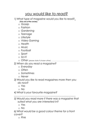 you would like to read?
1) What type of magazine would you like to read?
(Tick one of the circles)
o Gossip
o Fashion
o Gardening
o Teenage
o Lifestyle
o Video Gaming
o Health
o Music
o Football
o Sport
o Sci-fi
o Other (please state if chosen other) ……………………………………………..
2) When do you read a magazine?
o Everyday
o Often
o Sometimes
o Never
3) Would you like to read magazines more then you
do now?
o Yes
o No
4) What is your favourite magazine?
.........................................................................................
5) Would you read more if there was a magazine that
suited what you are interested in?
o Yes
o No
6) What would be a good colour theme for a front
cover?
o Pink
 