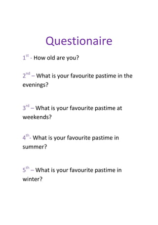 Questionaire
1st - How old are you?
2nd – What is your favourite pastime in the
evenings?
3rd – What is your favourite pastime at
weekends?
4th- What is your favourite pastime in
summer?
5th – What is your favourite pastime in
winter?

 