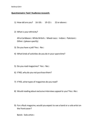 BaldeepGahir
Questionnaire:Task 7 Audience research:
1) How old are you? 16-18□ 19-22□ 22 or above□
2) What is your ethnicity?
Afro Caribbean□ White British□ Mixed race□ Indian□ Pakistani□
Other□ (please specify)
3) Do you have a job? Yes□ No□
4) What kinds of activities do you do in your sparetime?
5) Do you read magazines? Yes□ No□
6) If NO, why do you not purchasethem?
7) If YES, what types of magazines do you read?
8) Would reading about exclusive interviews appeal to you? Yes□ No□
9) For a Rock magazine, would you expect to see a band or a solo artist on
the frontcover?
Band□ Solo artist□
 