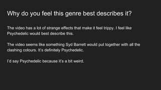 Why do you feel this genre best describes it?
The video has a lot of strange effects that make it feel trippy. I feel like
Psychedelic would best describe this.
The video seems like something Syd Barrett would put together with all the
clashing colours. It’s definitely Psychedelic.
I’d say Psychedelic because it’s a bit weird.
 