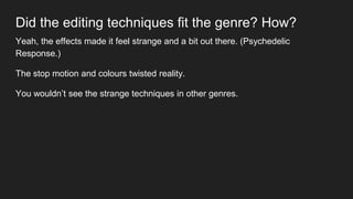 Did the editing techniques fit the genre? How?
Yeah, the effects made it feel strange and a bit out there. (Psychedelic
Response.)
The stop motion and colours twisted reality.
You wouldn’t see the strange techniques in other genres.
 