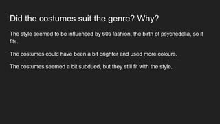 Did the costumes suit the genre? Why?
The style seemed to be influenced by 60s fashion, the birth of psychedelia, so it
fits.
The costumes could have been a bit brighter and used more colours.
The costumes seemed a bit subdued, but they still fit with the style.
 