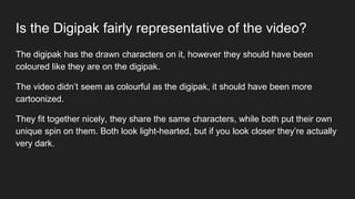 Is the Digipak fairly representative of the video?
The digipak has the drawn characters on it, however they should have been
coloured like they are on the digipak.
The video didn’t seem as colourful as the digipak, it should have been more
cartoonized.
They fit together nicely, they share the same characters, while both put their own
unique spin on them. Both look light-hearted, but if you look closer they’re actually
very dark.
 