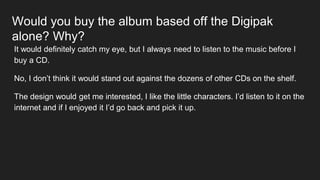 Would you buy the album based off the Digipak
alone? Why?
It would definitely catch my eye, but I always need to listen to the music before I
buy a CD.
No, I don’t think it would stand out against the dozens of other CDs on the shelf.
The design would get me interested, I like the little characters. I’d listen to it on the
internet and if I enjoyed it I’d go back and pick it up.
 