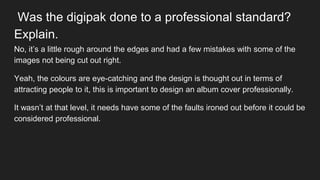 Was the digipak done to a professional standard?
Explain.
No, it’s a little rough around the edges and had a few mistakes with some of the
images not being cut out right.
Yeah, the colours are eye-catching and the design is thought out in terms of
attracting people to it, this is important to design an album cover professionally.
It wasn’t at that level, it needs have some of the faults ironed out before it could be
considered professional.
 