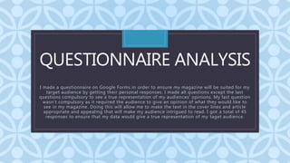 C
QUESTIONNAIRE ANALYSIS
I made a questionnaire on Google Forms in order to ensure my magazine will be suited for my
target audience by getting their personal responses. I made all questions except the last
questions compulsory to see a true representation of my audiences’ opinions. My last question
wasn’t compulsory as it required the audience to give an opinion of what they would like to
see in my magazine. Doing this will allow me to make the text in the cover lines and article
appropriate and appealing that will make my audience intrigued to read. I got a total of 45
responses to ensure that my data would give a true representation of my taget audience.
 