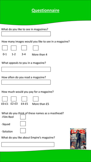 Questionnaire
What do you like to see in magazines?
How many images would you like to see in a magazine?
What do you think of these names as a masthead?
-Film Reel
-Squad
-Solution
0-1 1-2 3-4 More than 4
What appeals to you in a magazine?
How often do you read a magazine?
How much would you pay for a magazine?
£0-£1 £2-£3 £4-£5 More than £5
What do you like about Empire’s magazine?
 