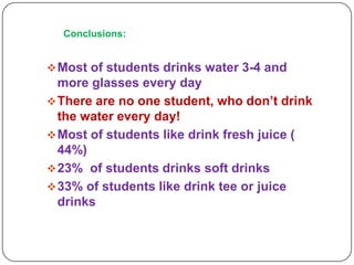 Conclusions:

 Most of students drinks water 3-4 and

more glasses every day
 There are no one student, who don’t drink
the water every day!
 Most of students like drink fresh juice (
44%)
 23% of students drinks soft drinks
 33% of students like drink tee or juice
drinks

 