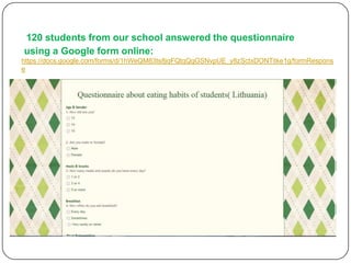 120 students from our school answered the questionnaire
using a Google form online:
https://docs.google.com/forms/d/1hWeQM83ts8jqFQtqQgGSNvpUE_y8zSctxDONTitke1g/formRespons
e

 