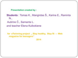 Presentation created by :

Students : Tomas K., Mangirdas Š., Karina E., Raminta
N.,
Aušrine Č., Samanta L.
and teacher Elena Kulbokiene
for eTwinning project ,, Stay healthy, Stay fit – Web
magazine for teenagers’’
2014

 