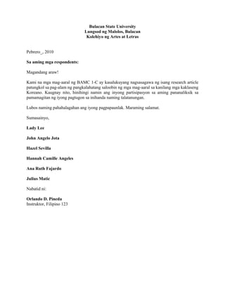 Bulacan State University
                              Lungsod ng Malolos, Bulacan
                               Kolehiyo ng Artes at Letras


Pebrero_, 2010

Sa aming mga respondents:

Magandang araw!

Kami na mga mag-aaral ng BAMC 1-C ay kasalukuyang nagsasagawa ng isang research article
patungkol sa pag-alam ng pangkalahatang saloobin ng mga mag-aaral sa kanilang mga kaklaseng
Koreano. Kaugnay nito, hinihingi namin ang inyong partisipasyon sa aming pananaliksik sa
pamamagitan ng iyong pagtugon sa inihanda naming talatanungan.

Lubos naming pahahalagahan ang iyong pagpapaunlak. Maraming salamat.

Sumasainyo,

Lady Lee

John Angelo Jota

Hazel Sevilla

Hannah Camille Angeles

Ana Ruth Fajardo

Julius Matic

Nabatid ni:

Orlando D. Pineda
Instruktor, Filipino 123
 