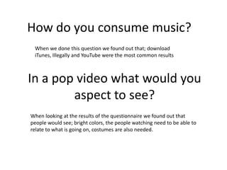 How do you consume music?
When we done this question we found out that; download
iTunes, Illegally and YouTube were the most common results
In a pop video what would you
aspect to see?
When looking at the results of the questionnaire we found out that
people would see; bright colors, the people watching need to be able to
relate to what is going on, costumes are also needed.
 