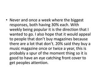 • Never and once a week where the biggest
responses, both having 30% each. With
weekly being popular it is the direction that I
wanted to go. I also hope that it would appeal
to people that don’t buy magazines because
there are a lot that don’t. 20% said they buy a
music magazine once or twice a year, this is
probably a spur of the moment thing so it is
good to have an eye catching front cover to
get peoples attention.

 