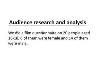 Audience research and analysis 
We did a film questionnaire on 20 people aged 
16-18, 6 of them were female and 14 of them 
were male. 
 