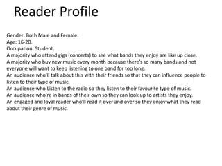 Reader Profile
Gender: Both Male and Female.
Age: 16-20.
Occupation: Student.
A majority who attend gigs (concerts) to see what bands they enjoy are like up close.
A majority who buy new music every month because there’s so many bands and not
everyone will want to keep listening to one band for too long.
An audience who’ll talk about this with their friends so that they can influence people to
listen to their type of music.
An audience who Listen to the radio so they listen to their favourite type of music.
An audience who’re in bands of their own so they can look up to artists they enjoy.
An engaged and loyal reader who’ll read it over and over so they enjoy what they read
about their genre of music.
 