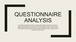 QUESTIONNAIRE
ANALYSIS
I conducted a questionnaire to find out what people wanted on and in a pop magazine, I
didn't target the questions at a pacific audience so I could get a range of responses from
different people, therefore I sent the link to a range of different people. I will now analyse
the responses I received, these responses will help me design my music magazine for the
appropriate target audience.
 