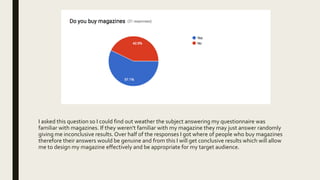 I asked this question so I could find out weather the subject answering my questionnaire was
familiar with magazines. If they weren't familiar with my magazine they may just answer randomly
giving me inconclusive results. Over half of the responses I got where of people who buy magazines
therefore their answers would be genuine and from this I will get conclusive results which will allow
me to design my magazine effectively and be appropriate for my target audience.
 