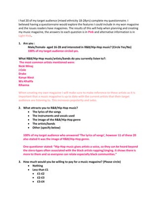 I had 20 of my target audience (mixed ethnicity 18-28yrs) complete my questionnaire. I
believed having a questionnaire would explore the features I could include in my won magazine
and the issues readers have magazines. The results of this will help when planning and creating
my music magazine, the answers to each question is in Pink and alternative information is in
Light Pink.

1. Are you :
      Male/Female- aged 16-28 and interested in R&B/Hip-Hop music? (Circle Yes/No)
      100% of my target audience circled yes.

What R&B/Hip-Hop music/artists/bands do you currently listen to?:
 The most common artists mentioned were:
Nicki Minaj
J Cole
Drake
Kanye West
Wiz Khalifa
Rihanna

When creating my own magazine I will make sure to make reference to these artists as it is
important that a music magazine is up to date with the current artists that their target
audience are listening to. This increases popularity and sales.

2. What attracts you to R&B/Hip-Hop music?
         The lyrics of the songs
         The instruments and vocals used
         The image of the R&B/Hip-Hop genre
         The artists/bands
         Other (specify below)

   100% of my target audience who answered ‘The lyrics of songs’, however 11 of these 20
   also stated it was the image of R&B/Hip-Hop genre.

   One questioner stated: “Hip-Hop music gives artists a voice, so they can be heard beyond
   the stero-types often associated with the black artists rapping/singing. It shows there is
   more to them and so everyone can relate especially black communities.”

3. How much would you be willing to pay for a music magazine? (Please circle)
        Nothing
        Less than £1
           £1-£2
           £2-£3
           £3-£4
 