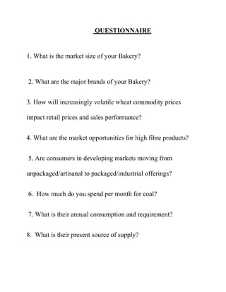 QUESTIONNAIRE


1. What is the market size of your Bakery?


2. What are the major brands of your Bakery?


3. How will increasingly volatile wheat commodity prices

impact retail prices and sales performance?


4. What are the market opportunities for high fibre products?


5. Are consumers in developing markets moving from

unpackaged/artisanal to packaged/industrial offerings?


6. How much do you spend per month for coal?


7. What is their annual consumption and requirement?


8. What is their present source of supply?
 
