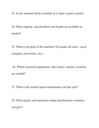 23. Is raw material freely available or is there a quota system?



24. What capacity, specifications and brands are available in

market?



25. What is the price of the machine? (Consider all costs—taxes,

transport, accessories, etc.)



26. Which electrical equipments, like motors, starters, switches,

are needed?



27. What is the normal repair/maintenance cost per year?



28. What quality and maximum output (production) a machine

can give?
 