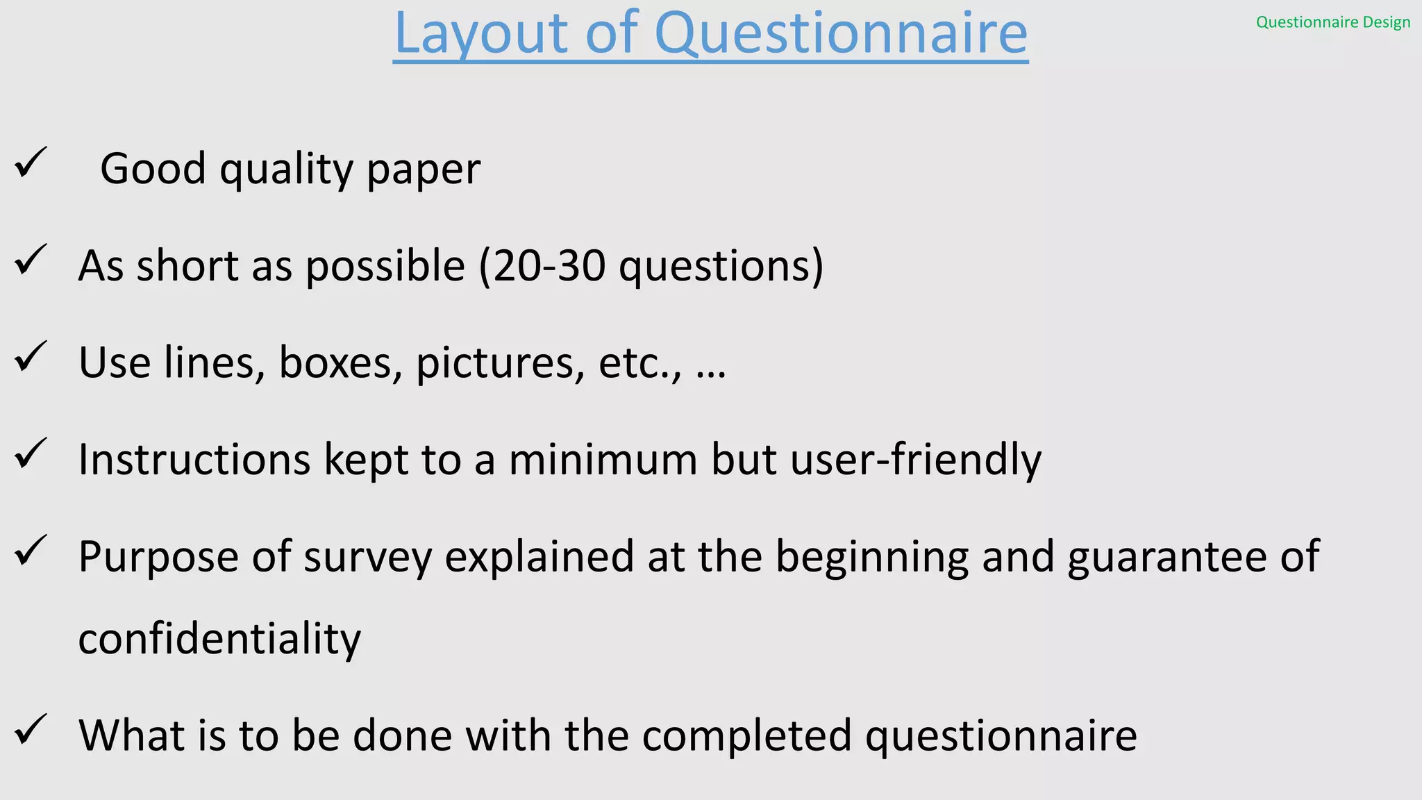 Layout of Questionnaire
 Good quality paper
 As short as possible (20-30 questions)
 Use lines, boxes, pictures, etc., …
 Instructions kept to a minimum but user-friendly
 Purpose of survey explained at the beginning and guarantee of
confidentiality
 What is to be done with the completed questionnaire
Questionnaire Design
 