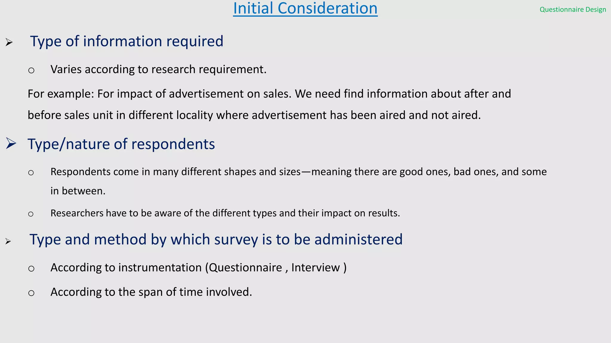 Initial Consideration
 Type of information required
o Varies according to research requirement.
For example: For impact of advertisement on sales. We need find information about after and
before sales unit in different locality where advertisement has been aired and not aired.
 Type/nature of respondents
o Respondents come in many different shapes and sizes—meaning there are good ones, bad ones, and some
in between.
o Researchers have to be aware of the different types and their impact on results.
 Type and method by which survey is to be administered
o According to instrumentation (Questionnaire , Interview )
o According to the span of time involved.
Questionnaire Design
 