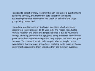 I decided to collect primary research through the use of a questionnaire
as if done correctly, this method of data collection can help to
accurately generalise information and speak on behalf of the target
group being researched.

I based my questionnaire on 5 relevant questions which were age
specific to a target group of 15-19 year olds. The reason I conducted
Primary research and chose this target audience is due to Paul Well’s
findings of young people in this age group being interested in the horror
genre more than any other category as they enjoyed the blood and gore
the most. This research should help me gain a better insight on the
expectations that my target group have, enabling me to make my horror
trailer most appealing to them seeing as they are the main audience.

 